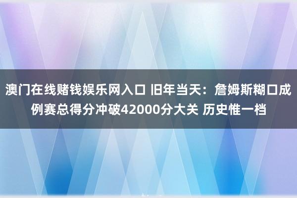 澳门在线赌钱娱乐网入口 旧年当天：詹姆斯糊口成例赛总得分冲破42000分大关 历史惟一档