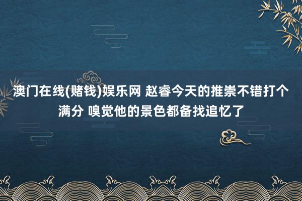 澳门在线(赌钱)娱乐网 赵睿今天的推崇不错打个满分 嗅觉他的景色都备找追忆了