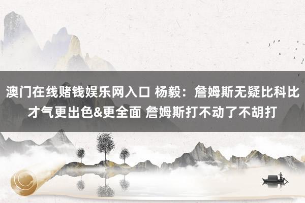澳门在线赌钱娱乐网入口 杨毅：詹姆斯无疑比科比才气更出色&更全面 詹姆斯打不动了不胡打