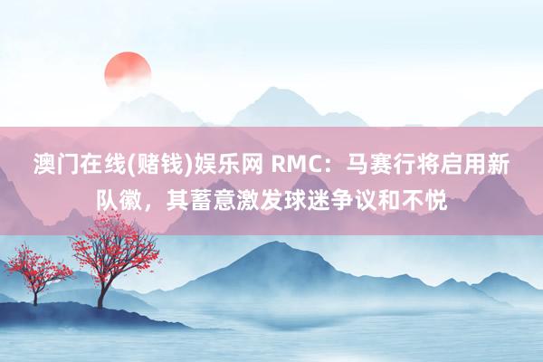 澳门在线(赌钱)娱乐网 RMC：马赛行将启用新队徽，其蓄意激发球迷争议和不悦