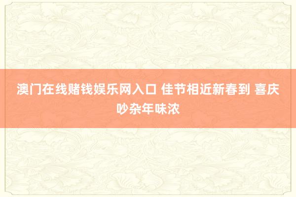 澳门在线赌钱娱乐网入口 佳节相近新春到 喜庆吵杂年味浓