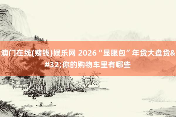 澳门在线(赌钱)娱乐网 2026“显眼包”年货大盘货 你的购物车里有哪些