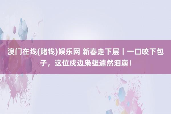 澳门在线(赌钱)娱乐网 新春走下层｜一口咬下包子，这位戍边枭雄遽然泪崩！
