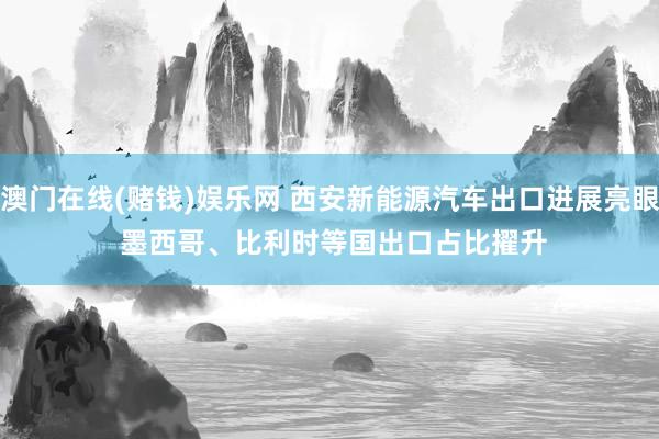 澳门在线(赌钱)娱乐网 西安新能源汽车出口进展亮眼 墨西哥、比利时等国出口占比擢升