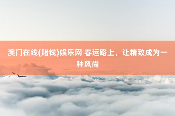 澳门在线(赌钱)娱乐网 春运路上，让精致成为一种风尚