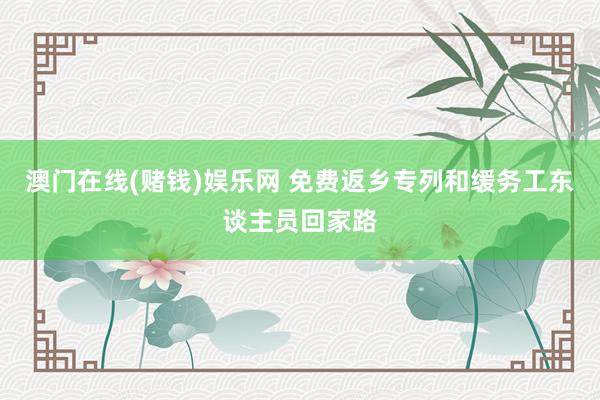 澳门在线(赌钱)娱乐网 免费返乡专列和缓务工东谈主员回家路