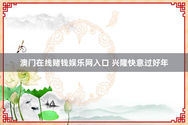 澳门在线赌钱娱乐网入口 兴隆快意过好年