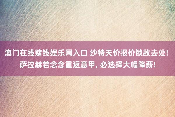 澳门在线赌钱娱乐网入口 沙特天价报价锁故去处! 萨拉赫若念念重返意甲， 必选择大幅降薪!