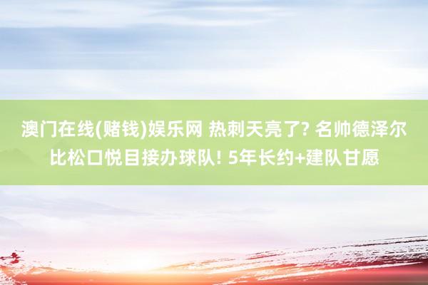 澳门在线(赌钱)娱乐网 热刺天亮了? 名帅德泽尔比松口悦目接办球队! 5年长约+建队甘愿