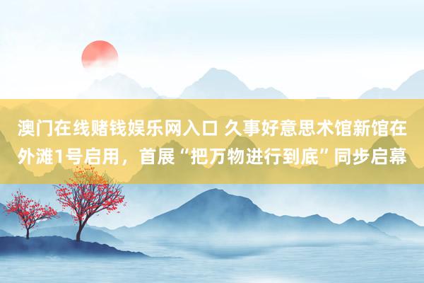 澳门在线赌钱娱乐网入口 久事好意思术馆新馆在外滩1号启用，首展“把万物进行到底”同步启幕