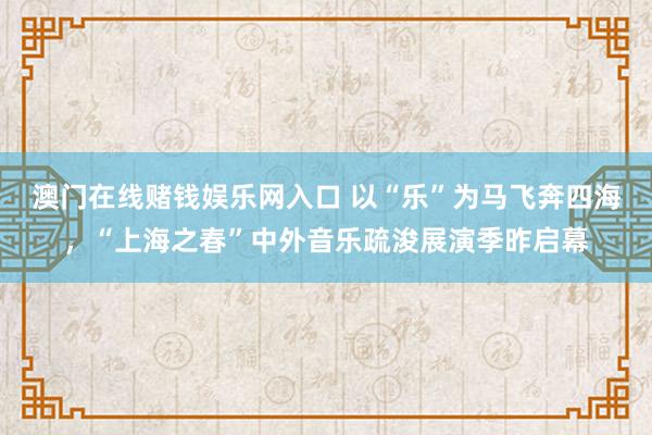 澳门在线赌钱娱乐网入口 以“乐”为马飞奔四海，“上海之春”中外音乐疏浚展演季昨启幕