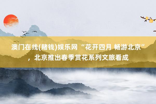 澳门在线(赌钱)娱乐网 “花开四月 畅游北京”，北京推出春季赏花系列文旅看成