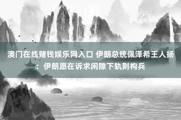 澳门在线赌钱娱乐网入口 伊朗总统佩泽希王人扬：伊朗愿在诉求闲隙下轨则构兵