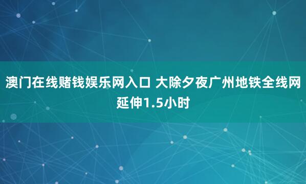 澳门在线赌钱娱乐网入口 大除夕夜广州地铁全线网延伸1.5小时