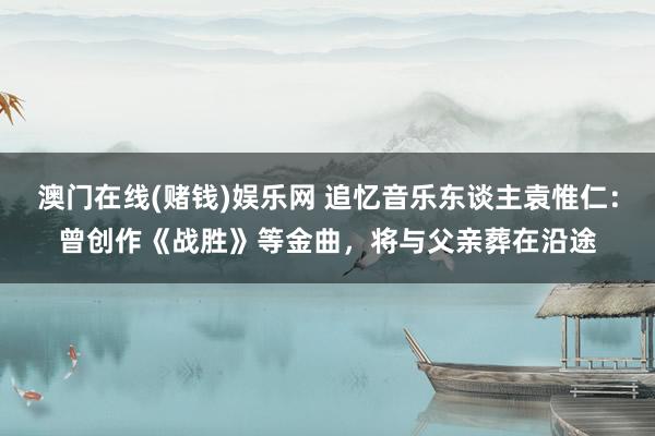 澳门在线(赌钱)娱乐网 追忆音乐东谈主袁惟仁：曾创作《战胜》等金曲，将与父亲葬在沿途