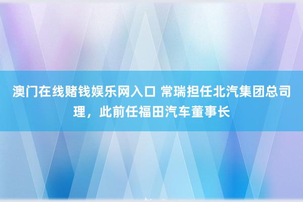 澳门在线赌钱娱乐网入口 常瑞担任北汽集团总司理，此前任福田汽车董事长