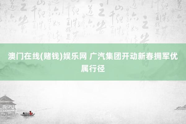 澳门在线(赌钱)娱乐网 广汽集团开动新春拥军优属行径