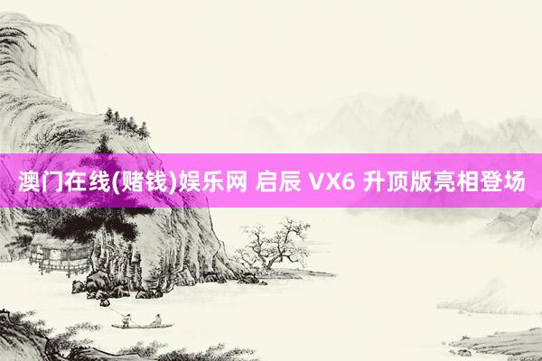 澳门在线(赌钱)娱乐网 启辰 VX6 升顶版亮相登场