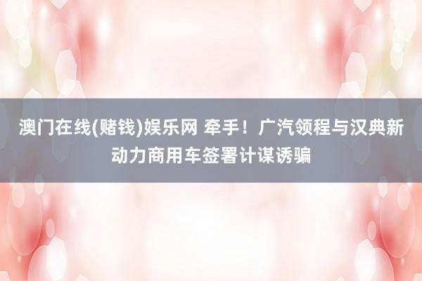 澳门在线(赌钱)娱乐网 牵手！广汽领程与汉典新动力商用车签署计谋诱骗