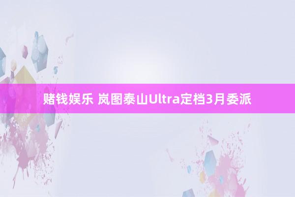 赌钱娱乐 岚图泰山Ultra定档3月委派