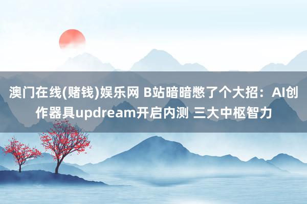 澳门在线(赌钱)娱乐网 B站暗暗憋了个大招：AI创作器具updream开启内测 三大中枢智力