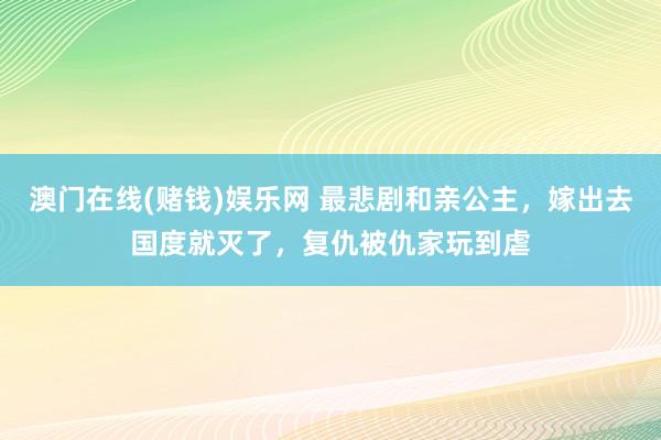 澳门在线(赌钱)娱乐网 最悲剧和亲公主,嫁出去国度就灭了,复仇被仇家玩到虐