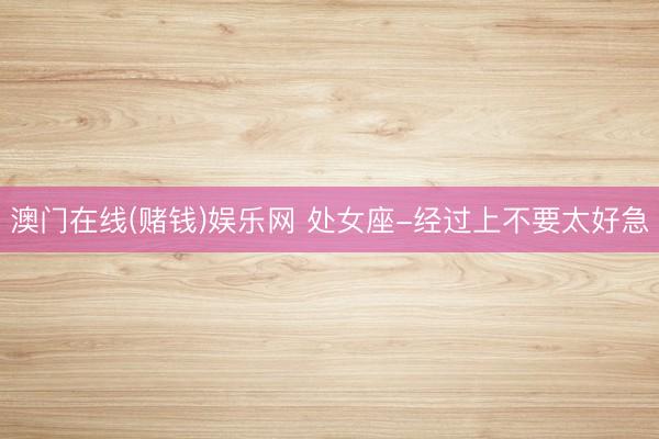 澳门在线(赌钱)娱乐网 处女座-经过上不要太好急