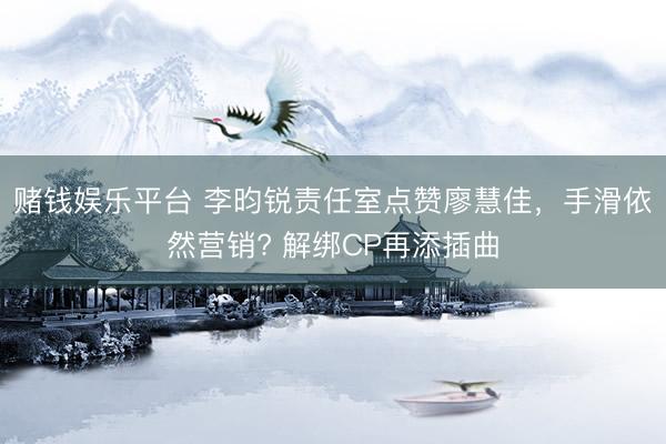赌钱娱乐平台 李昀锐责任室点赞廖慧佳，手滑依然营销? 解绑CP再添插曲