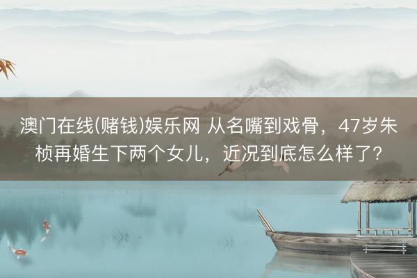 澳门在线(赌钱)娱乐网 从名嘴到戏骨，47岁朱桢再婚生下两个女儿，近况到底怎么样了?