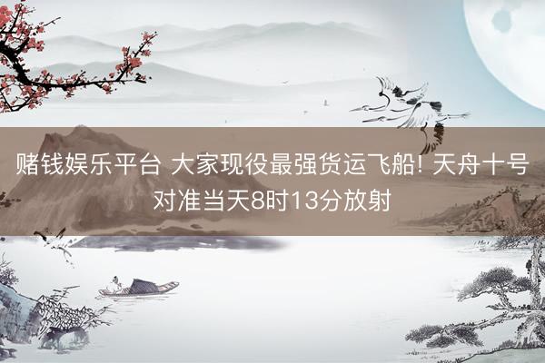 赌钱娱乐平台 大家现役最强货运飞船! 天舟十号对准当天8时13分放射