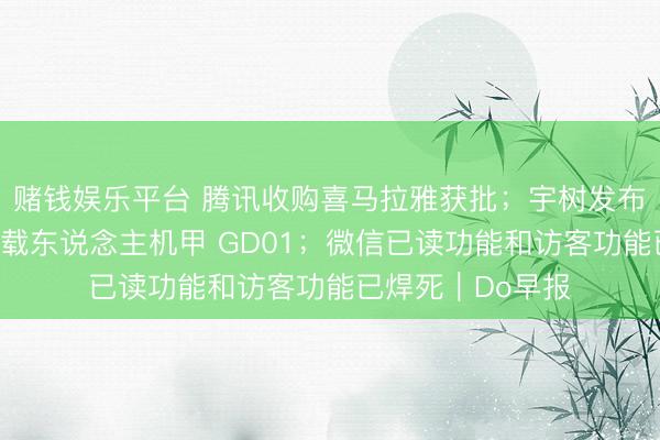 赌钱娱乐平台 腾讯收购喜马拉雅获批；宇树发布全球首款量产版载东说念主机甲 GD01；微信已读功能和访客功能已焊死｜Do早报