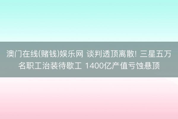 澳门在线(赌钱)娱乐网 谈判透顶离散! 三星五万名职工治装待歇工 1400亿产值亏蚀悬顶