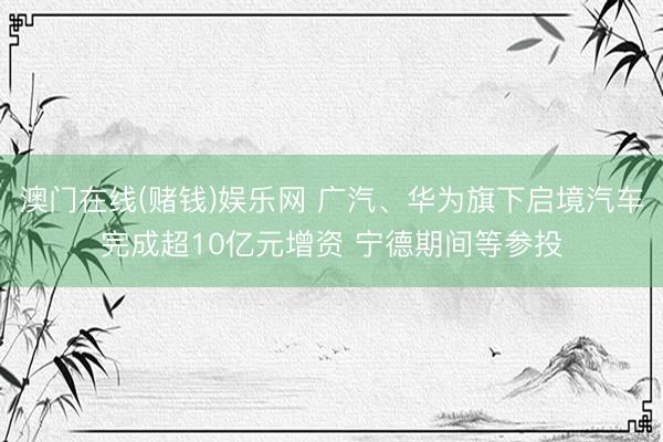 澳门在线(赌钱)娱乐网 广汽、华为旗下启境汽车完成超10亿元增资 宁德期间等参投