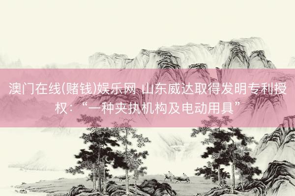 澳门在线(赌钱)娱乐网 山东威达取得发明专利授权：“一种夹执机构及电动用具”