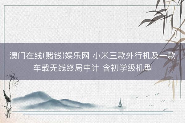 澳门在线(赌钱)娱乐网 小米三款外行机及一款车载无线终局中计 含初学级机型