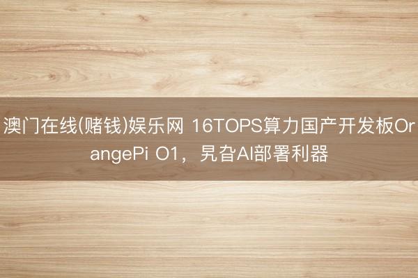 澳门在线(赌钱)娱乐网 16TOPS算力国产开发板OrangePi O1，旯旮AI部署利器