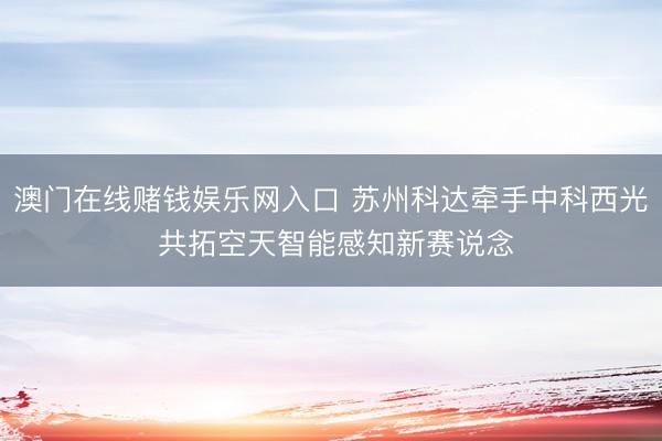 澳门在线赌钱娱乐网入口 苏州科达牵手中科西光 共拓空天智能感知新赛说念