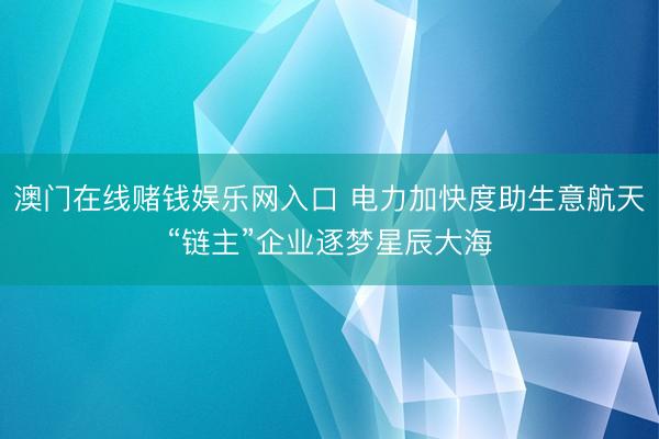 澳门在线赌钱娱乐网入口 电力加快度助生意航天“链主”企业逐梦星辰大海