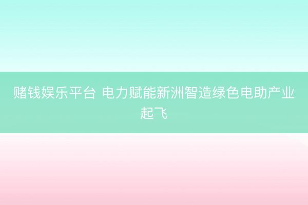 赌钱娱乐平台 电力赋能新洲智造绿色电助产业起飞