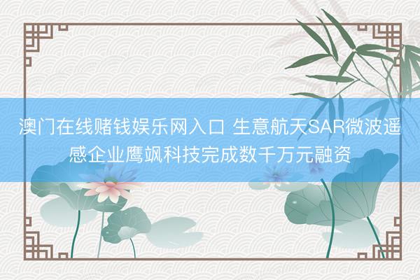 澳门在线赌钱娱乐网入口 生意航天SAR微波遥感企业鹰飒科技完成数千万元融资