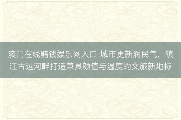 澳门在线赌钱娱乐网入口 城市更新润民气，镇江古运河畔打造兼具颜值与温度的文旅新地标
