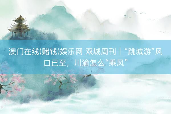 澳门在线(赌钱)娱乐网 双城周刊｜“跳城游”风口已至，川渝怎么“乘风”