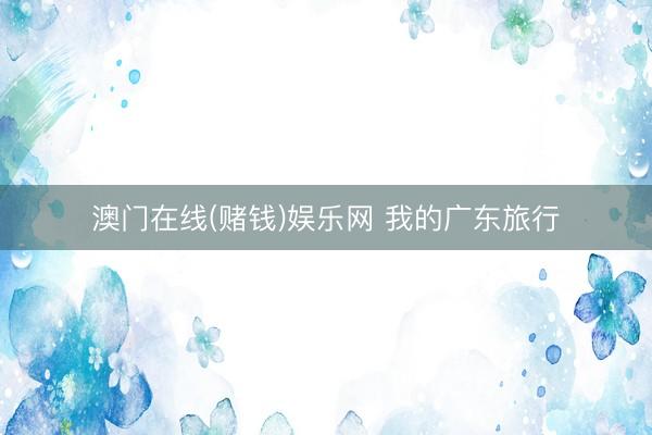 澳门在线(赌钱)娱乐网 我的广东旅行