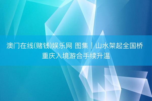 澳门在线(赌钱)娱乐网 图集｜山水架起全国桥 重庆入境游合手续升温