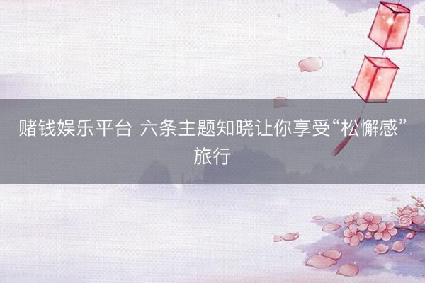 赌钱娱乐平台 六条主题知晓让你享受“松懈感”旅行