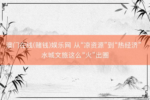 澳门在线(赌钱)娱乐网 从“凉资源”到“热经济” 水城文旅这么“火”出圈