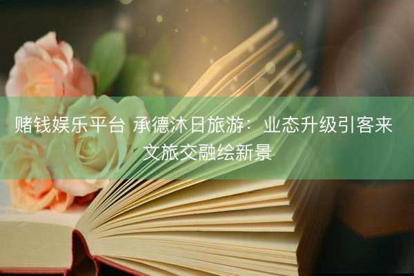 赌钱娱乐平台 承德沐日旅游：业态升级引客来 文旅交融绘新景