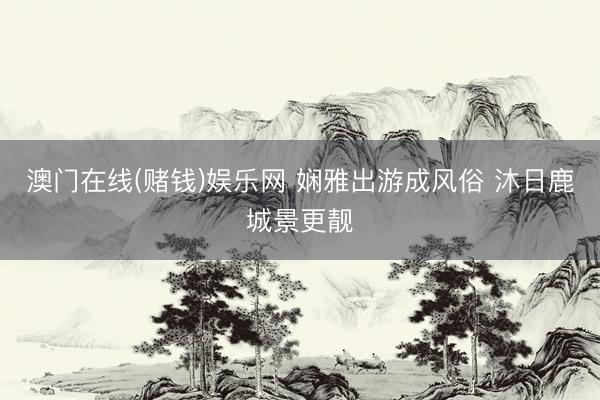 澳门在线(赌钱)娱乐网 娴雅出游成风俗 沐日鹿城景更靓