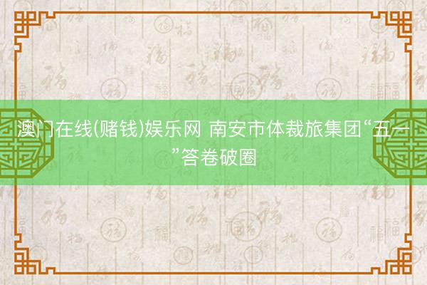 澳门在线(赌钱)娱乐网 南安市体裁旅集团“五一”答卷破圈