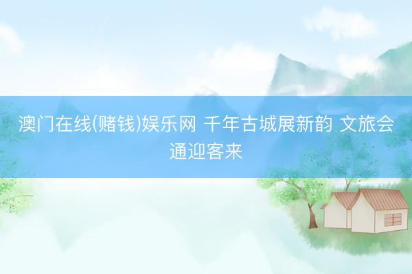 澳门在线(赌钱)娱乐网 千年古城展新韵 文旅会通迎客来